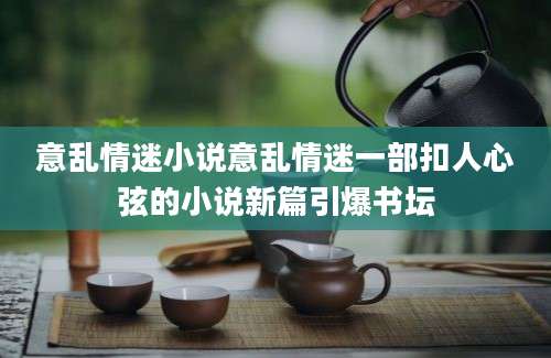 意乱情迷小说意乱情迷一部扣人心弦的小说新篇引爆书坛
