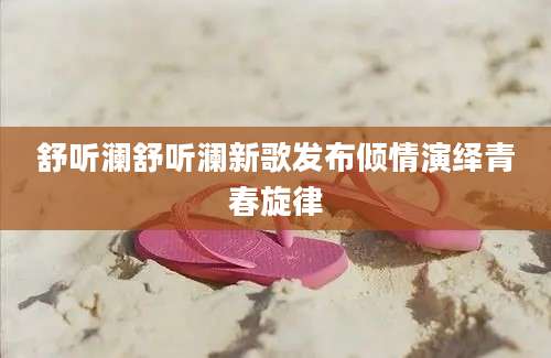 舒听澜舒听澜新歌发布倾情演绎青春旋律