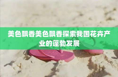 美色飘香美色飘香探索我国花卉产业的蓬勃发展