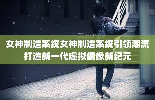 女神制造系统女神制造系统引领潮流打造新一代虚拟偶像新纪元