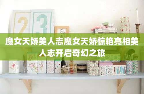 魔女天娇美人志魔女天娇惊艳亮相美人志开启奇幻之旅