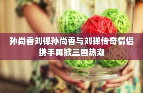 孙尚香刘禅孙尚香与刘禅传奇情侣携手再掀三国热潮