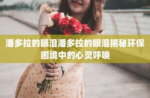 潘多拉的眼泪潘多拉的眼泪揭秘环保困境中的心灵呼唤