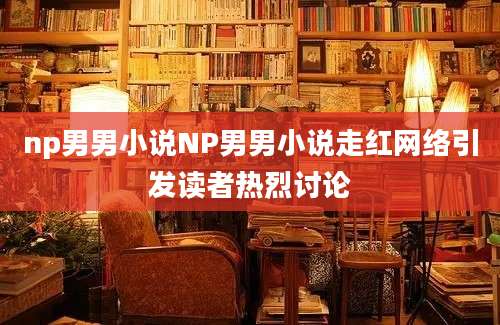 np男男小说NP男男小说走红网络引发读者热烈讨论
