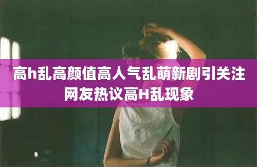 高h乱高颜值高人气乱萌新剧引关注网友热议高H乱现象