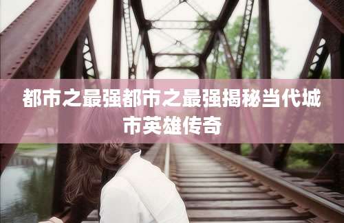 都市之最强都市之最强揭秘当代城市英雄传奇