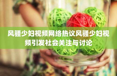 风骚少妇视频网络热议风骚少妇视频引发社会关注与讨论