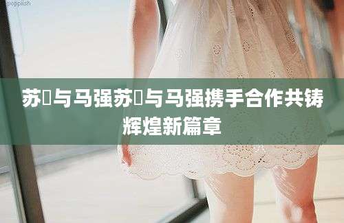 苏玥与马强苏玥与马强携手合作共铸辉煌新篇章