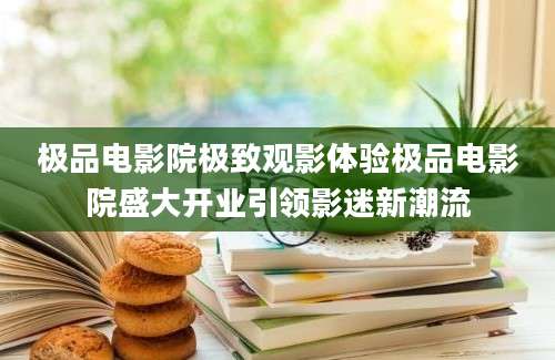 极品电影院极致观影体验极品电影院盛大开业引领影迷新潮流