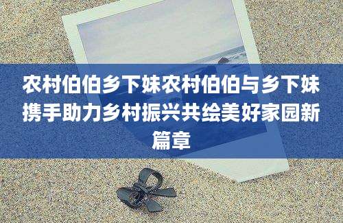 农村伯伯乡下妹农村伯伯与乡下妹携手助力乡村振兴共绘美好家园新篇章