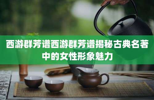 西游群芳谱西游群芳谱揭秘古典名著中的女性形象魅力