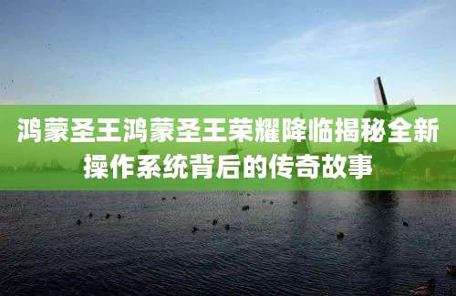 鸿蒙圣王鸿蒙圣王荣耀降临揭秘全新操作系统背后的传奇故事