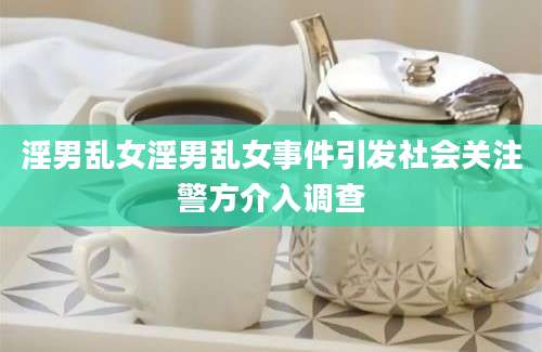 淫男乱女淫男乱女事件引发社会关注警方介入调查