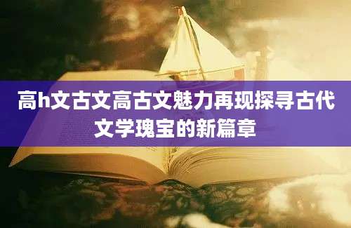 高h文古文高古文魅力再现探寻古代文学瑰宝的新篇章