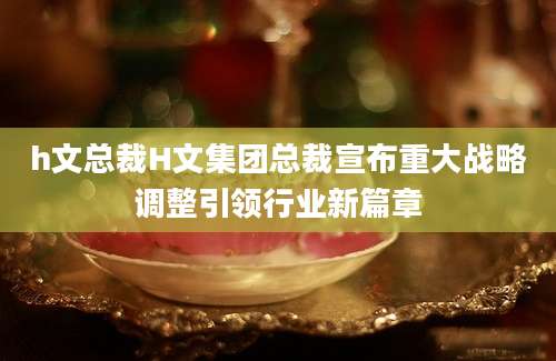 h文总裁H文集团总裁宣布重大战略调整引领行业新篇章