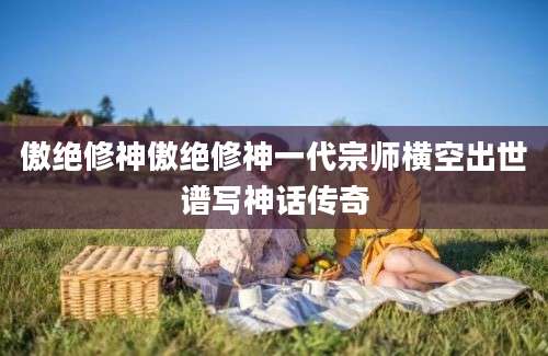 傲绝修神傲绝修神一代宗师横空出世谱写神话传奇