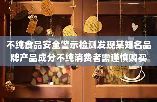 不纯食品安全警示检测发现某知名品牌产品成分不纯消费者需谨慎购买