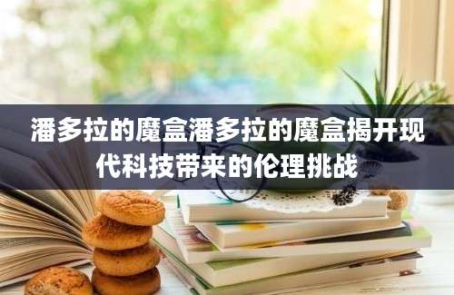 潘多拉的魔盒潘多拉的魔盒揭开现代科技带来的伦理挑战