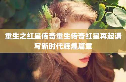 重生之红星传奇重生传奇红星再起谱写新时代辉煌篇章