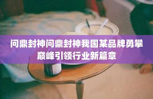 问鼎封神问鼎封神我国某品牌勇攀巅峰引领行业新篇章