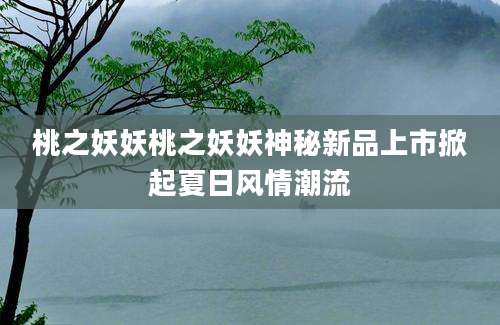 桃之妖妖桃之妖妖神秘新品上市掀起夏日风情潮流