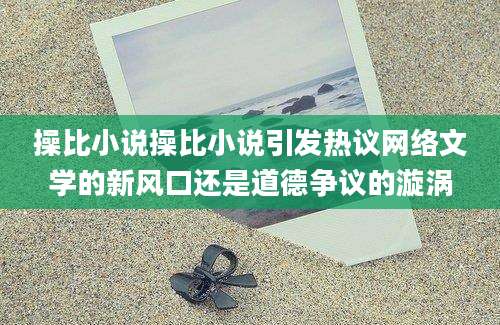 操比小说操比小说引发热议网络文学的新风口还是道德争议的漩涡