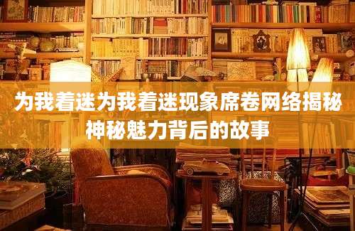 为我着迷为我着迷现象席卷网络揭秘神秘魅力背后的故事