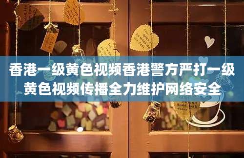 香港一级黄色视频香港警方严打一级黄色视频传播全力维护网络安全