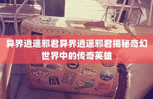 异界逍遥邪君异界逍遥邪君揭秘奇幻世界中的传奇英雄