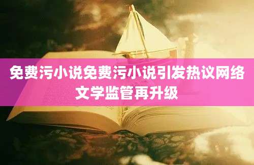 免费污小说免费污小说引发热议网络文学监管再升级