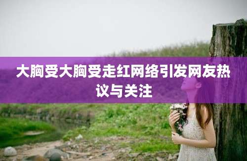 大胸受大胸受走红网络引发网友热议与关注