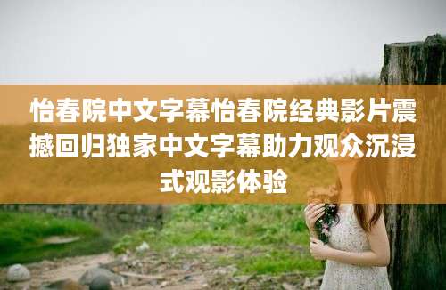 怡春院中文字幕怡春院经典影片震撼回归独家中文字幕助力观众沉浸式观影体验