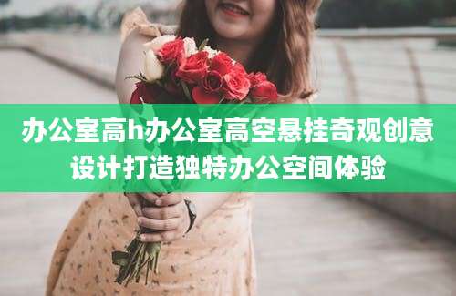 办公室高h办公室高空悬挂奇观创意设计打造独特办公空间体验