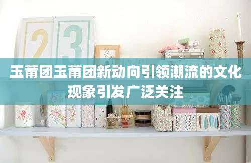玉莆团玉莆团新动向引领潮流的文化现象引发广泛关注
