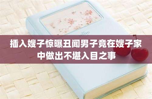 插入嫂子惊曝丑闻男子竟在嫂子家中做出不堪入目之事
