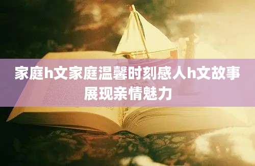 家庭h文家庭温馨时刻感人h文故事展现亲情魅力