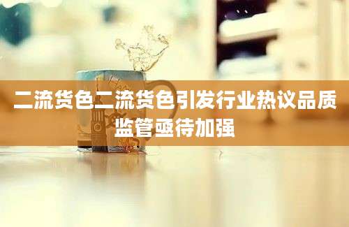 二流货色二流货色引发行业热议品质监管亟待加强