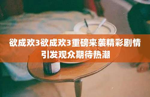 欲成欢3欲成欢3重磅来袭精彩剧情引发观众期待热潮