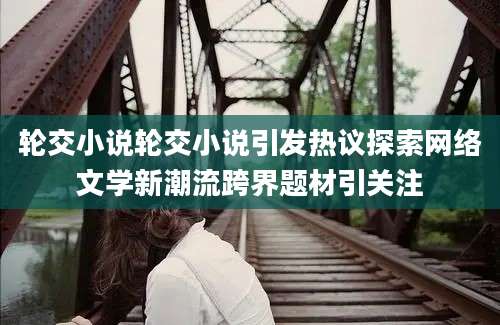 轮交小说轮交小说引发热议探索网络文学新潮流跨界题材引关注