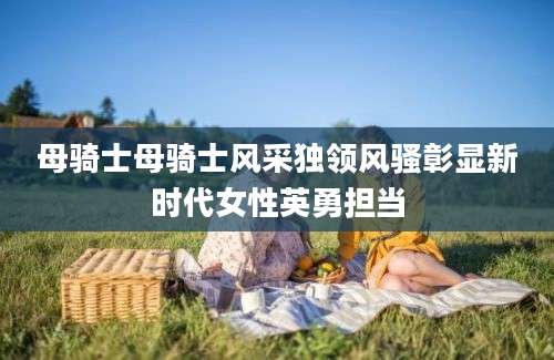 母骑士母骑士风采独领风骚彰显新时代女性英勇担当