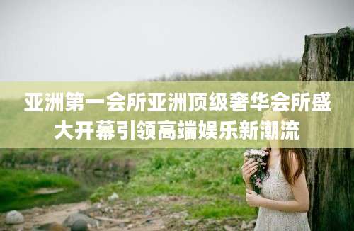 亚洲第一会所亚洲顶级奢华会所盛大开幕引领高端娱乐新潮流