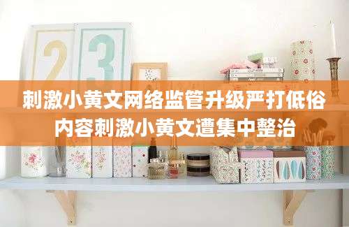 刺激小黄文网络监管升级严打低俗内容刺激小黄文遭集中整治