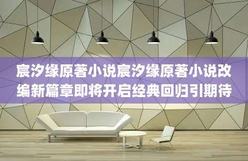 宸汐缘原著小说宸汐缘原著小说改编新篇章即将开启经典回归引期待