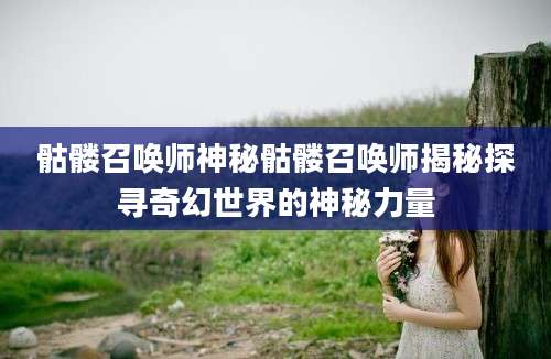骷髅召唤师神秘骷髅召唤师揭秘探寻奇幻世界的神秘力量