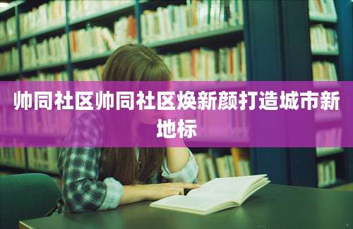 帅同社区帅同社区焕新颜打造城市新地标