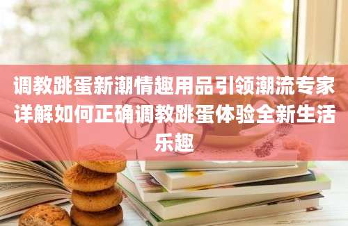 调教跳蛋新潮情趣用品引领潮流专家详解如何正确调教跳蛋体验全新生活乐趣