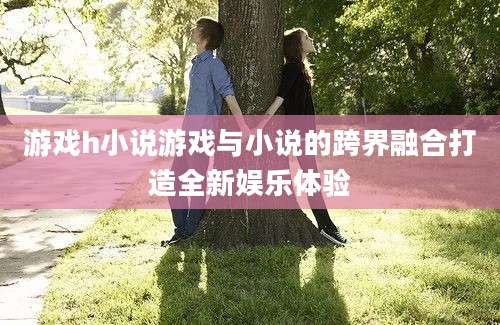 游戏h小说游戏与小说的跨界融合打造全新娱乐体验