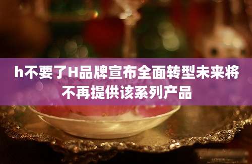 h不要了H品牌宣布全面转型未来将不再提供该系列产品