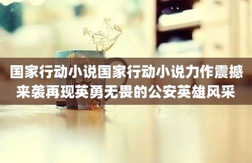 国家行动小说国家行动小说力作震撼来袭再现英勇无畏的公安英雄风采