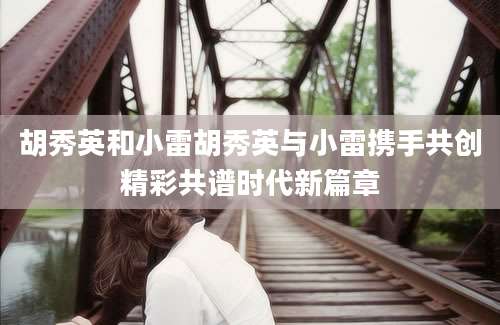胡秀英和小雷胡秀英与小雷携手共创精彩共谱时代新篇章
